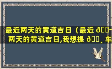 最近两天的黄道吉日（最近 🐬 两天的黄道吉日,我想提 🕸 车）